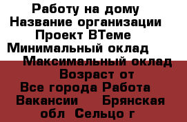 Работу на дому › Название организации ­ Проект ВТеме  › Минимальный оклад ­ 600 › Максимальный оклад ­ 3 000 › Возраст от ­ 18 - Все города Работа » Вакансии   . Брянская обл.,Сельцо г.